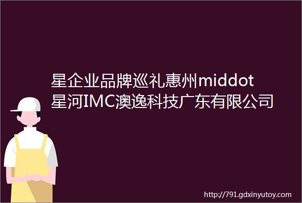 星企业品牌巡礼惠州middot星河IMC澳逸科技广东有限公司