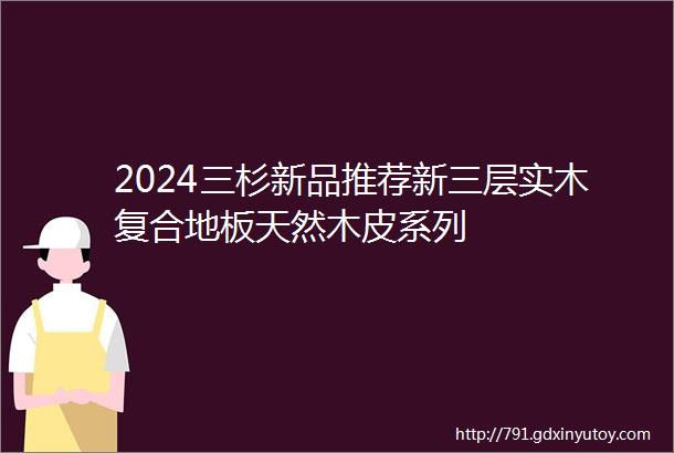 2024三杉新品推荐新三层实木复合地板天然木皮系列