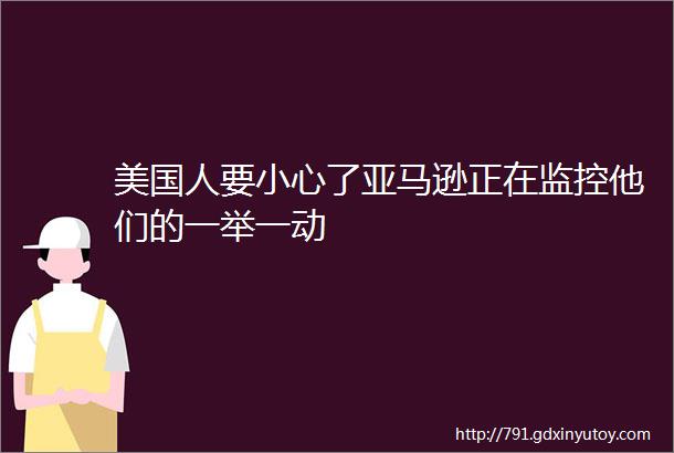 美国人要小心了亚马逊正在监控他们的一举一动