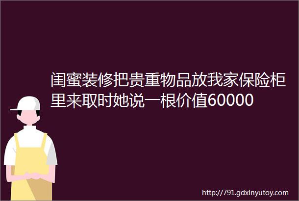 闺蜜装修把贵重物品放我家保险柜里来取时她说一根价值60000的钻石项链不见了咬死是我拿了让我赔给她6万块