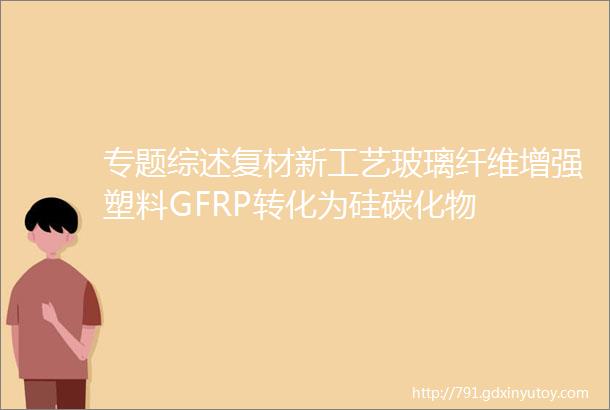 专题综述复材新工艺玻璃纤维增强塑料GFRP转化为硅碳化物