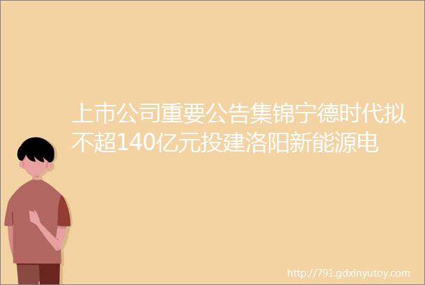 上市公司重要公告集锦宁德时代拟不超140亿元投建洛阳新能源电池生产基地项目