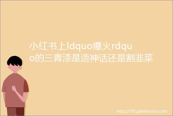 小红书上ldquo爆火rdquo的三青漆是造神话还是割韭菜