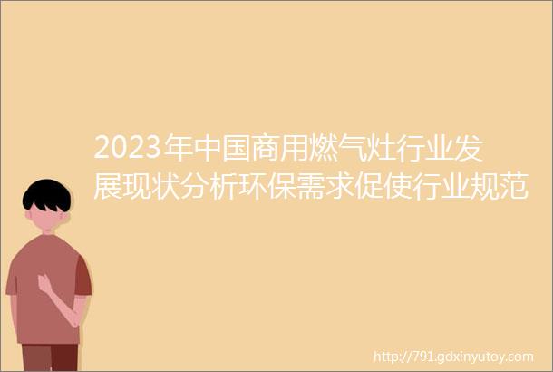 2023年中国商用燃气灶行业发展现状分析环保需求促使行业规范化加速图