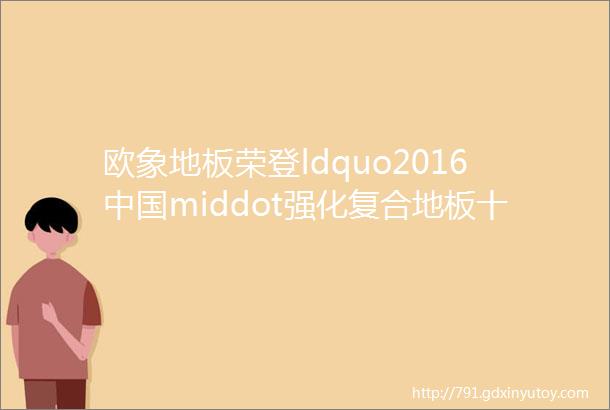 欧象地板荣登ldquo2016中国middot强化复合地板十大品牌rdquo榜首