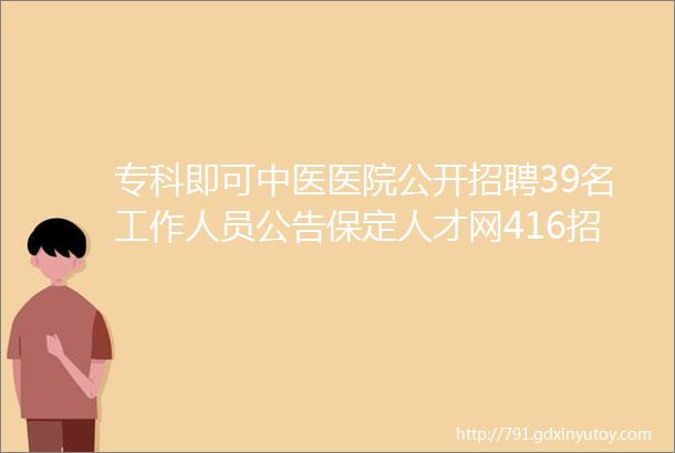 专科即可中医医院公开招聘39名工作人员公告保定人才网416招聘信息汇总1