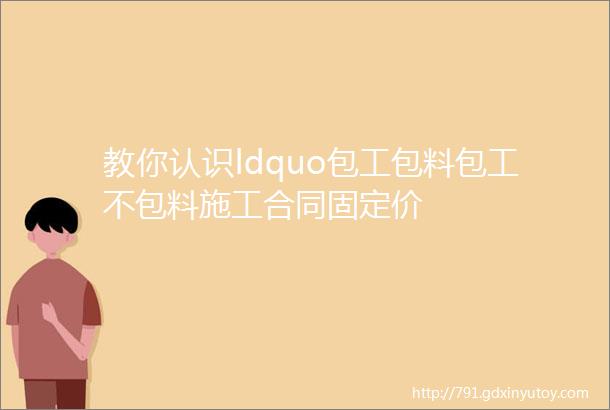 教你认识ldquo包工包料包工不包料施工合同固定价