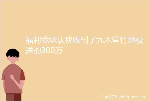 福利我承认我收到了九木堂竹地板送的300万