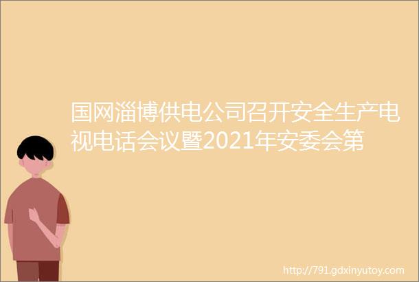 国网淄博供电公司召开安全生产电视电话会议暨2021年安委会第一次会议