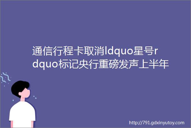 通信行程卡取消ldquo星号rdquo标记央行重磅发声上半年最后一个交易日这样操作