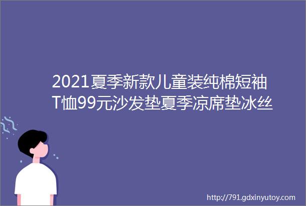 2021夏季新款儿童装纯棉短袖T恤99元沙发垫夏季凉席垫冰丝藤席15元连衣襦裙儿童汉服仙199元