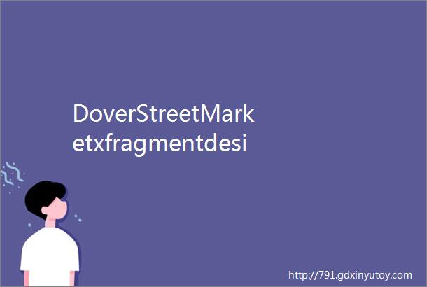 DoverStreetMarketxfragmentdesign最新联名系列登场HBDaily