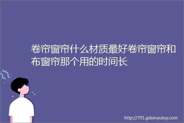 卷帘窗帘什么材质最好卷帘窗帘和布窗帘那个用的时间长