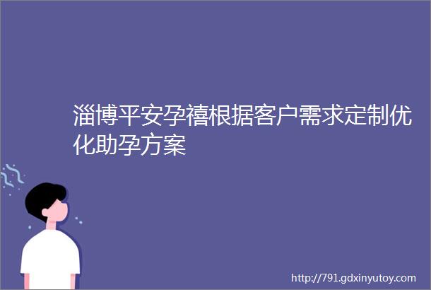 淄博平安孕禧根据客户需求定制优化助孕方案