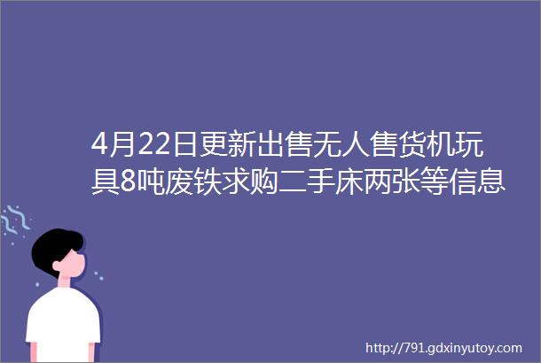 4月22日更新出售无人售货机玩具8吨废铁求购二手床两张等信息