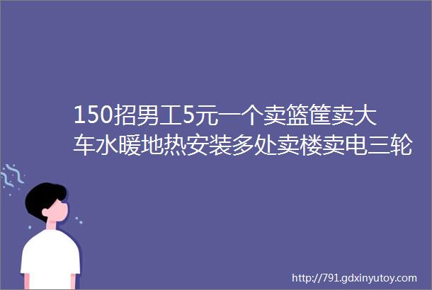 150招男工5元一个卖篮筐卖大车水暖地热安装多处卖楼卖电三轮车场地求合作