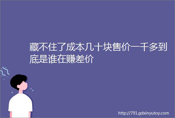 藏不住了成本几十块售价一千多到底是谁在赚差价