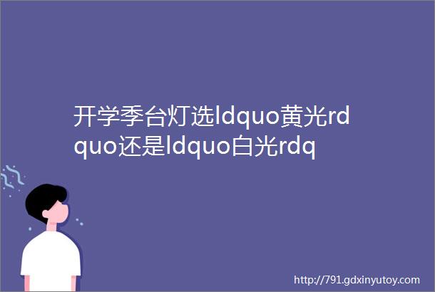 开学季台灯选ldquo黄光rdquo还是ldquo白光rdquo哪种最护眼