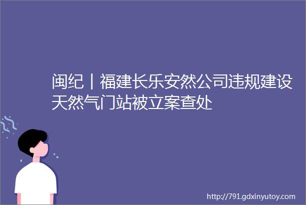 闽纪︱福建长乐安然公司违规建设天然气门站被立案查处