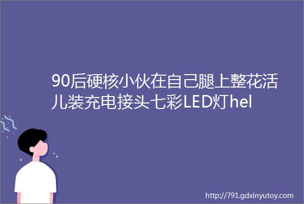 90后硬核小伙在自己腿上整花活儿装充电接头七彩LED灯helliphellip网友发现野生钢铁侠