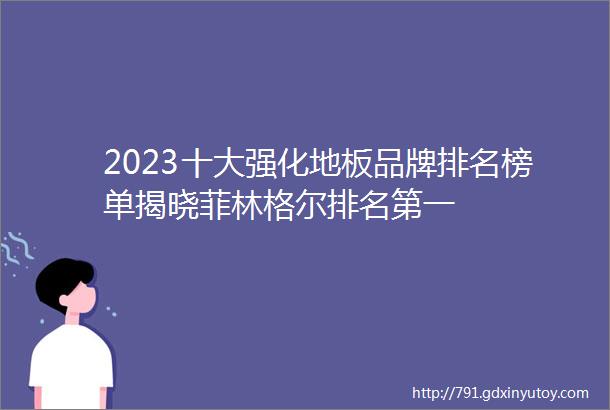 2023十大强化地板品牌排名榜单揭晓菲林格尔排名第一