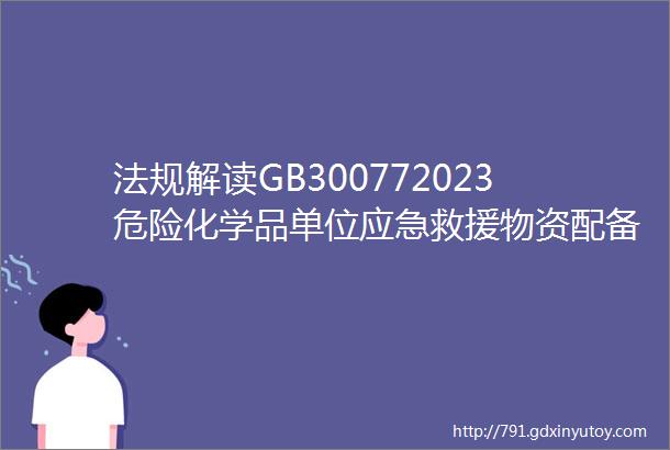 法规解读GB300772023危险化学品单位应急救援物资配备要求