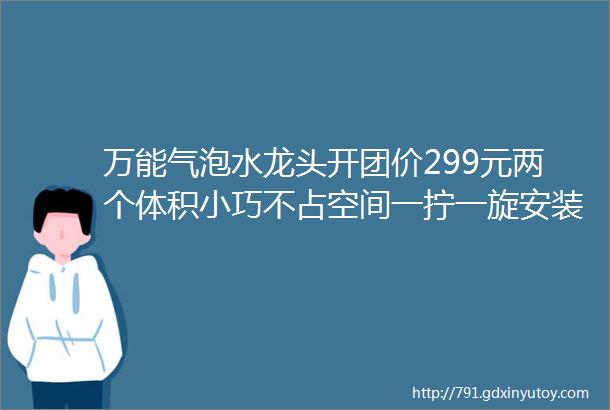 万能气泡水龙头开团价299元两个体积小巧不占空间一拧一旋安装便利720deg自由旋转任意方向可固定两档防溅出水模式