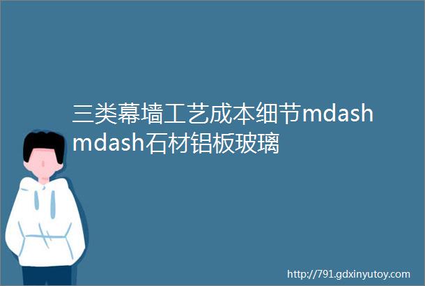 三类幕墙工艺成本细节mdashmdash石材铝板玻璃