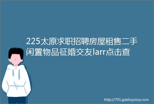 225太原求职招聘房屋租售二手闲置物品征婚交友larr点击查看