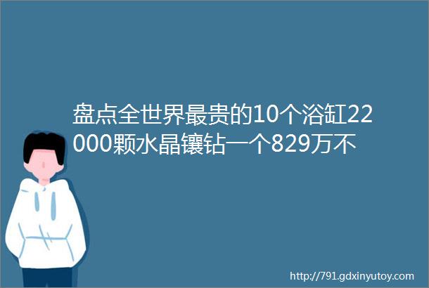 盘点全世界最贵的10个浴缸22000颗水晶镶钻一个829万不躺一下真白活了