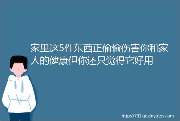 家里这5件东西正偷偷伤害你和家人的健康但你还只觉得它好用