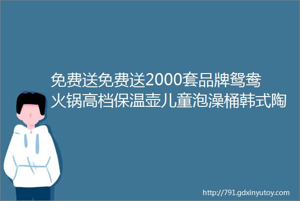 免费送免费送2000套品牌鸳鸯火锅高档保温壶儿童泡澡桶韩式陶瓷碗筷套装塑料彩色米桶或多功能储物篮抢到就是赚到