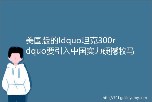 美国版的ldquo坦克300rdquo要引入中国实力硬撼牧马人售这个价合适吗