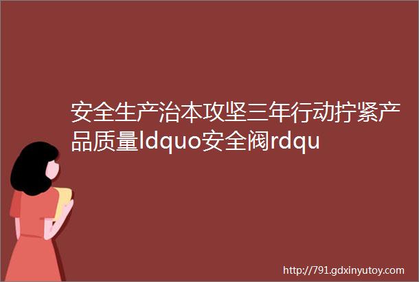 安全生产治本攻坚三年行动拧紧产品质量ldquo安全阀rdquo织密燃气ldquo安全网rdquo