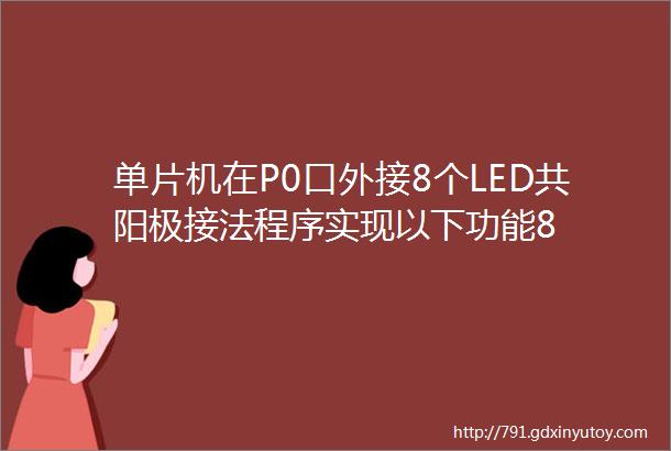 单片机在P0口外接8个LED共阳极接法程序实现以下功能8