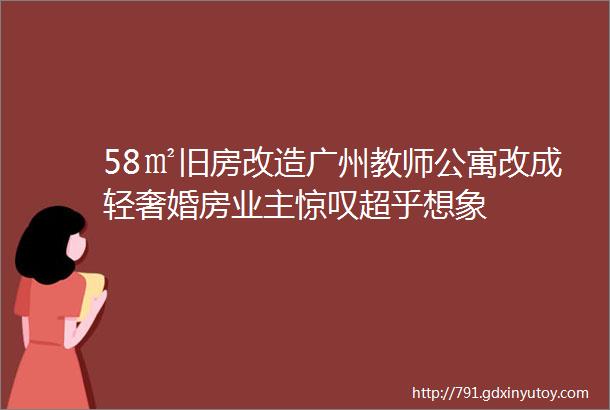 58㎡旧房改造广州教师公寓改成轻奢婚房业主惊叹超乎想象