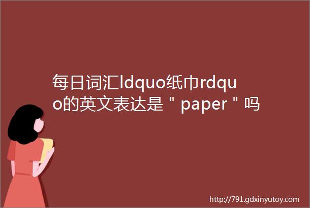 每日词汇ldquo纸巾rdquo的英文表达是＂paper＂吗一定不要错了