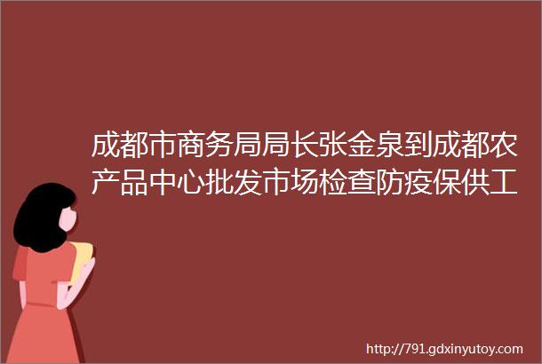 成都市商务局局长张金泉到成都农产品中心批发市场检查防疫保供工作