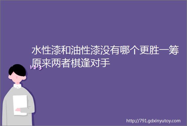 水性漆和油性漆没有哪个更胜一筹原来两者棋逢对手