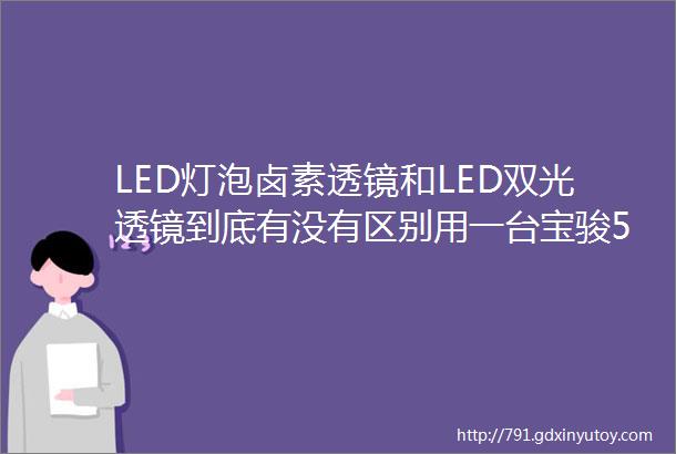 LED灯泡卤素透镜和LED双光透镜到底有没有区别用一台宝骏510为你解答