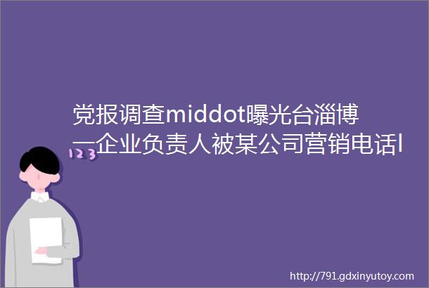 党报调查middot曝光台淄博一企业负责人被某公司营销电话ldquo锁定rdquo2年屏蔽都无济于事helliphellip