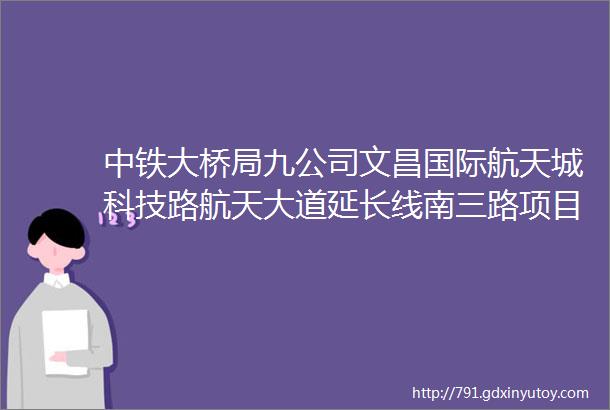 中铁大桥局九公司文昌国际航天城科技路航天大道延长线南三路项目驻地装饰装修招标公告