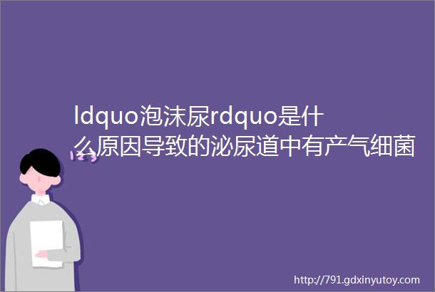 ldquo泡沫尿rdquo是什么原因导致的泌尿道中有产气细菌是真的吗