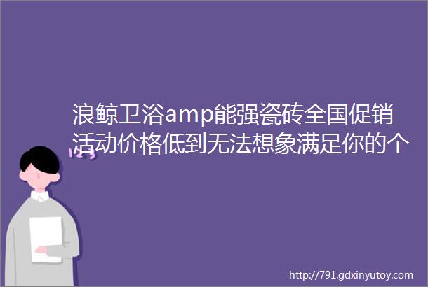 浪鲸卫浴amp能强瓷砖全国促销活动价格低到无法想象满足你的个性化需求