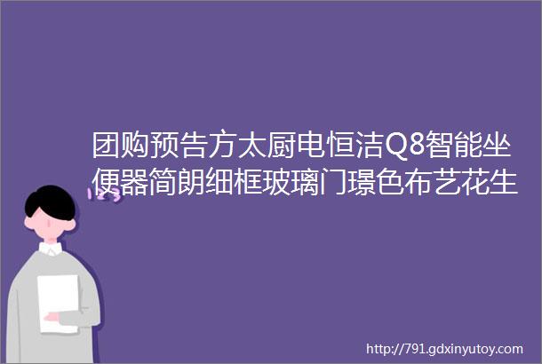 团购预告方太厨电恒洁Q8智能坐便器简朗细框玻璃门璟色布艺花生滑行扭扭车卡贝晾衣绳