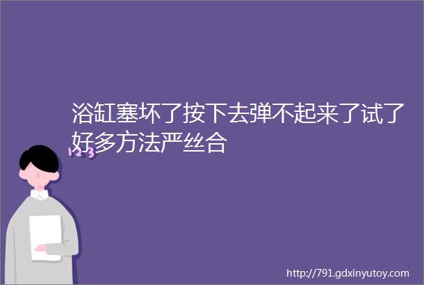 浴缸塞坏了按下去弹不起来了试了好多方法严丝合