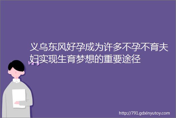 义乌东风好孕成为许多不孕不育夫妇实现生育梦想的重要途径