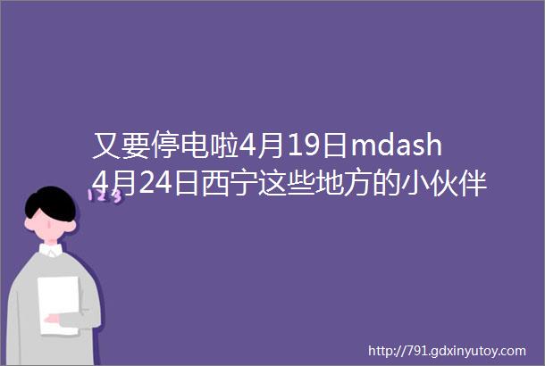 又要停电啦4月19日mdash4月24日西宁这些地方的小伙伴们请相互告知哦