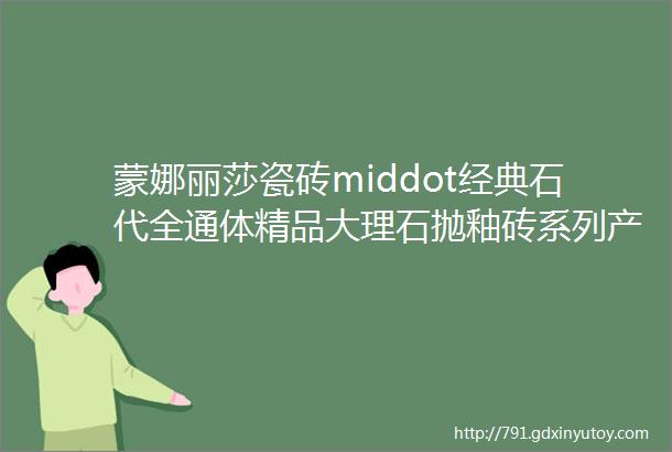 蒙娜丽莎瓷砖middot经典石代全通体精品大理石抛釉砖系列产品大全