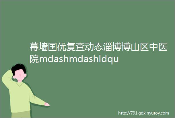 幕墙国优复查动态淄博博山区中医院mdashmdashldquo工匠rdquo幕墙绽放民生项目